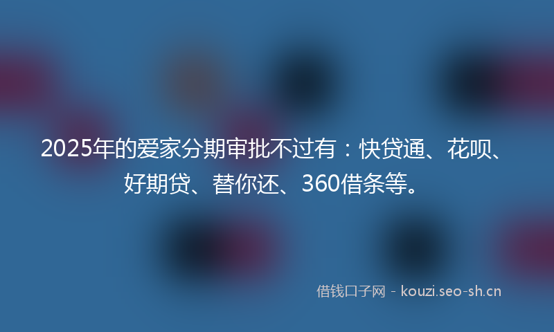 2025年的爱家分期审批不过有：快贷通、花呗、好期贷、替你还、360借条等。