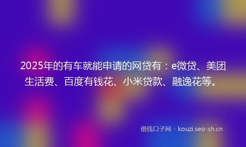 2025年的有车就能申请的网贷有：e微贷、美团生活费、百度有钱花、小米贷款、融逸花等。