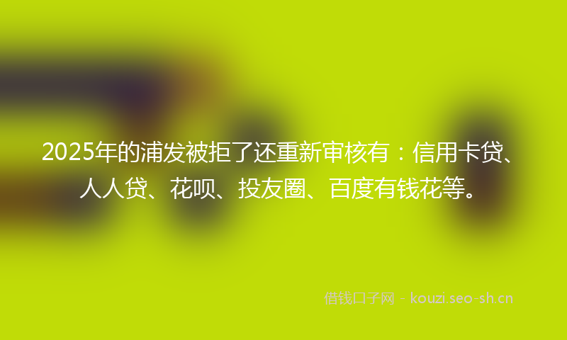 2025年的浦发被拒了还重新审核有:信用卡贷、人人贷、花呗、投友圈、百度有钱花等。