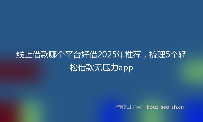 线上借款哪个平台好借2025年推荐，梳理5个轻松借款无压力app