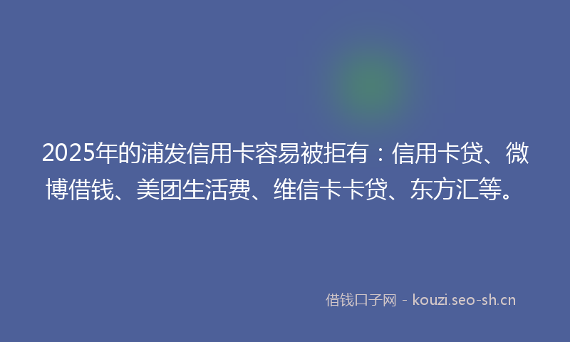 2025年的浦发信用卡容易被拒有：信用卡贷、微博借钱、美团生活费、维信卡卡贷、东方汇等。