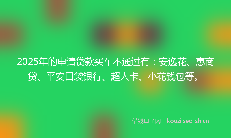 2025年的申请贷款买车不通过有：安逸花、惠商贷、平安口袋银行、超人卡、小花钱包等。