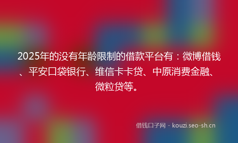 2025年的没有年龄限制的借款平台有：微博借钱、平安口袋银行、维信卡卡贷、中原消费金融、微粒贷等。