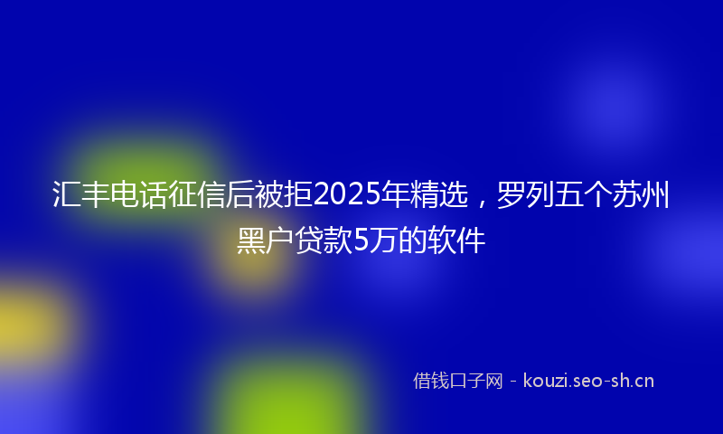 汇丰电话征信后被拒2025年精选，罗列五个苏州黑户贷款5万的软件