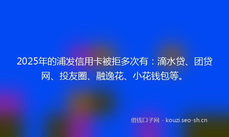 2025年的浦发信用卡被拒多次有：滴水贷、团贷网、投友圈、融逸花、小花钱包等。