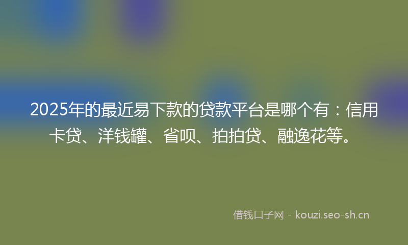 2025年的最近易下款的贷款平台是哪个有：信用卡贷、洋钱罐、省呗、拍拍贷、融逸花等。