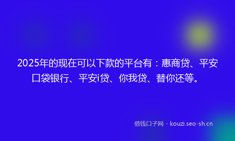 2025年的现在可以下款的平台有：惠商贷、平安口袋银行、平安i贷、你我贷、替你还等。
