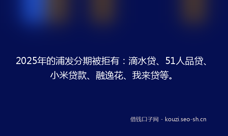 2025年的浦发分期被拒有：滴水贷、51人品贷、小米贷款、融逸花、我来贷等。