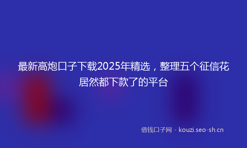 最新高炮口子下载2025年精选，整理五个征信花居然都下款了的平台