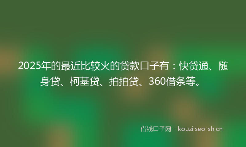 2025年的最近比较火的贷款口子有：快贷通、随身贷、柯基贷、拍拍贷、360借条等。