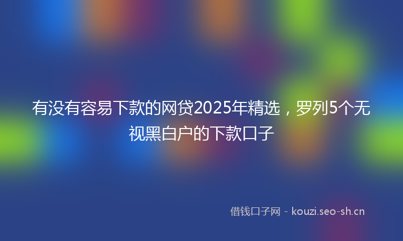 有没有容易下款的网贷2025年精选，罗列5个无视黑白户的下款口子
