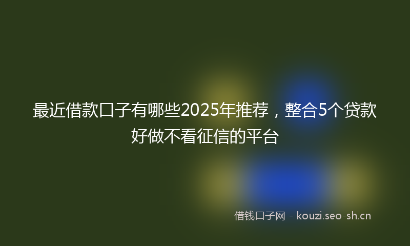 最近借款口子有哪些2025年推荐，整合5个贷款好做不看征信的平台