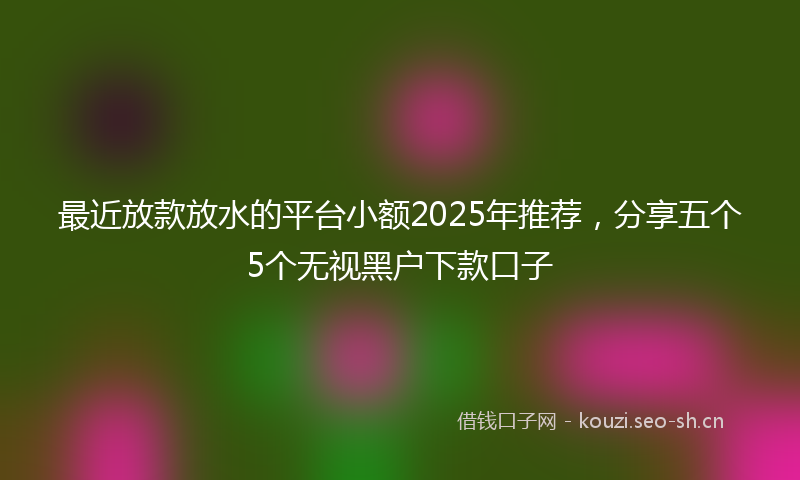 最近放款放水的平台小额2025年推荐，分享五个5个无视黑户下款口子