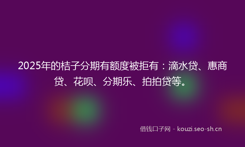 2025年的桔子分期有额度被拒有：滴水贷、惠商贷、花呗、分期乐、拍拍贷等。