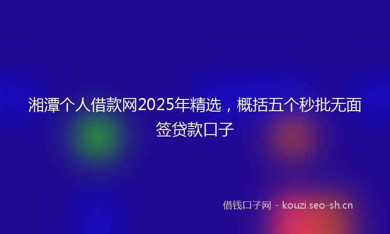 湘潭个人借款网2025年精选，概括五个秒批无面签贷款口子
