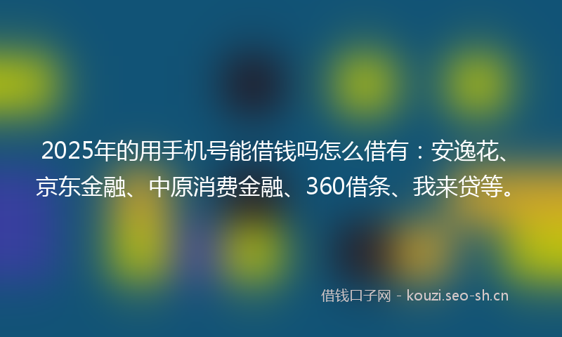 2025年的用手机号能借钱吗怎么借有：安逸花、京东金融、中原消费金融、360借条、我来贷等。