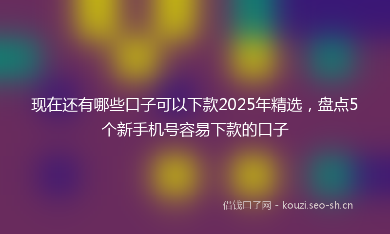 现在还有哪些口子可以下款2025年精选,盘点5个新手机号容易下款的口子