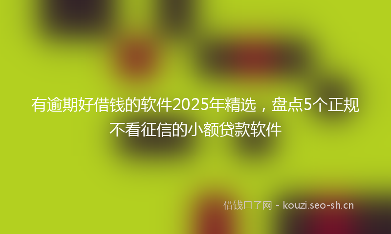 有逾期好借钱的软件2025年精选，盘点5个正规不看征信的小额贷款软件