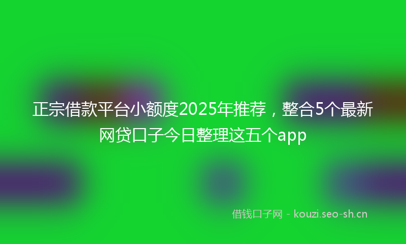 正宗借款平台小额度2025年推荐，整合5个最新网贷口子今日整理这五个app