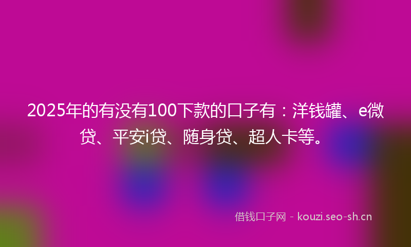 2025年的有没有100下款的口子有：洋钱罐、e微贷、平安i贷、随身贷、超人卡等。