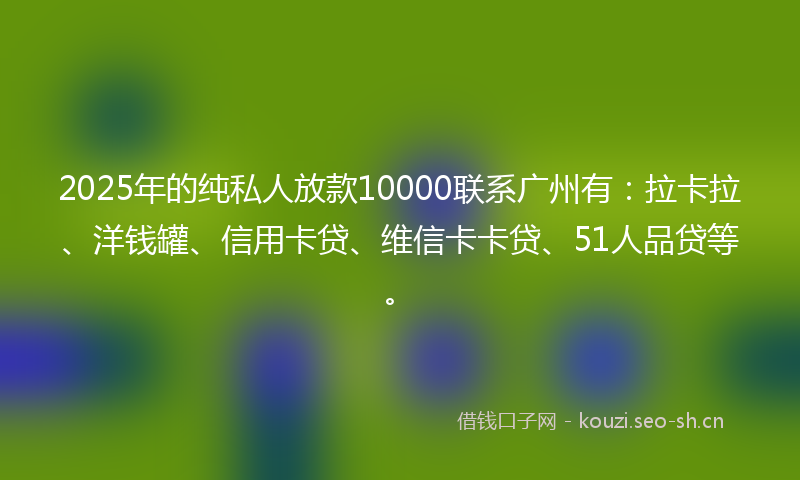 2025年的纯私人放款10000联系广州有：拉卡拉、洋钱罐、信用卡贷、维信卡卡贷、51人品贷等。