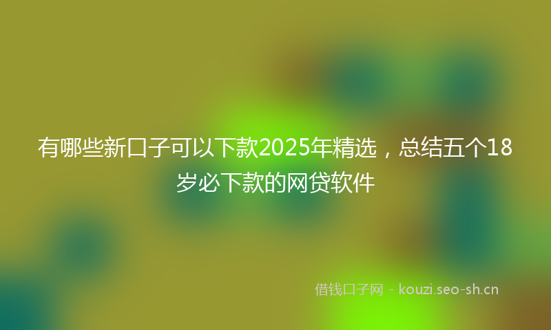 有哪些新口子可以下款2025年精选，总结五个18岁必下款的网贷软件