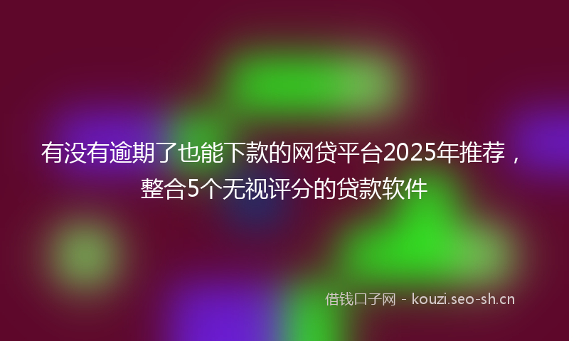 有没有逾期了也能下款的网贷平台2025年推荐，整合5个无视评分的贷款软件