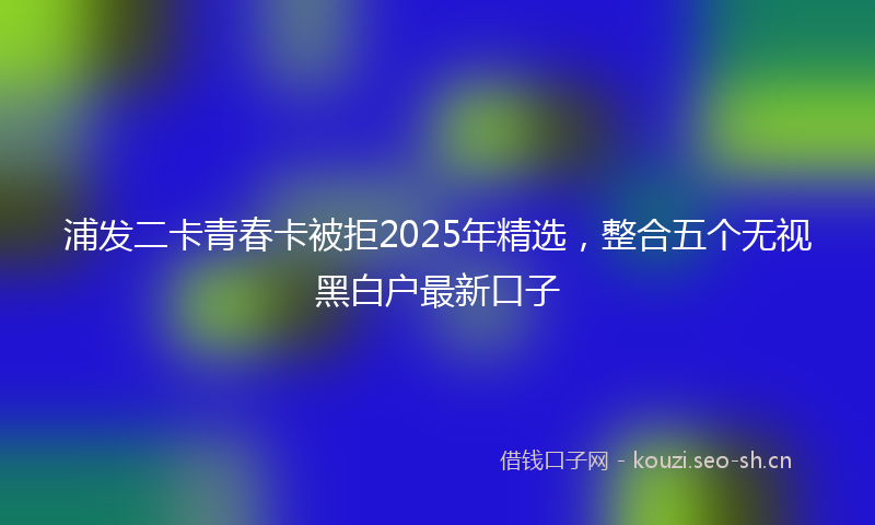 浦发二卡青春卡被拒2025年精选，整合五个无视黑白户最新口子