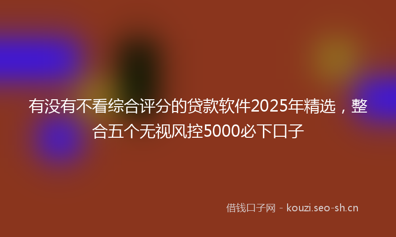 有没有不看综合评分的贷款软件2025年精选，整合五个无视风控5000必下口子