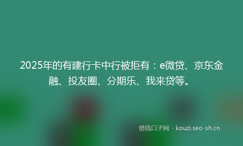 2025年的有建行卡中行被拒有：e微贷、京东金融、投友圈、分期乐、我来贷等。