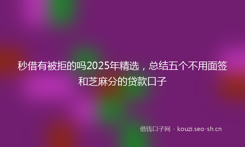 秒借有被拒的吗2025年精选，总结五个不用面签和芝麻分的贷款口子