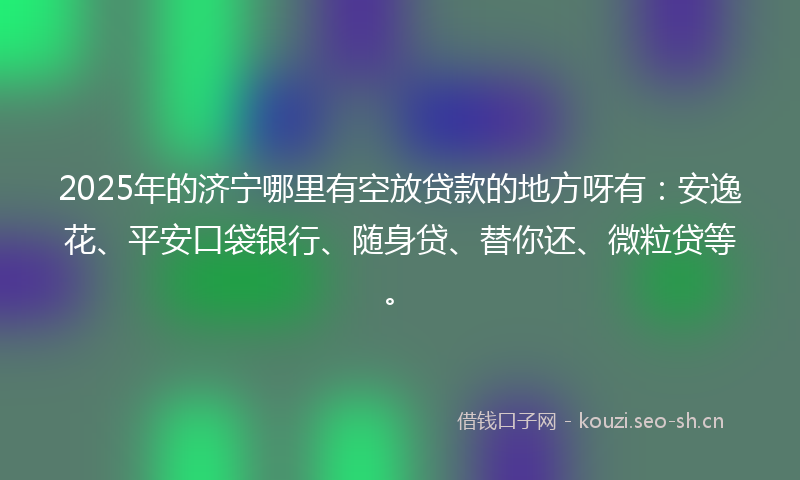2025年的济宁哪里有空放贷款的地方呀有：安逸花、平安口袋银行、随身贷、替你还、微粒贷等。