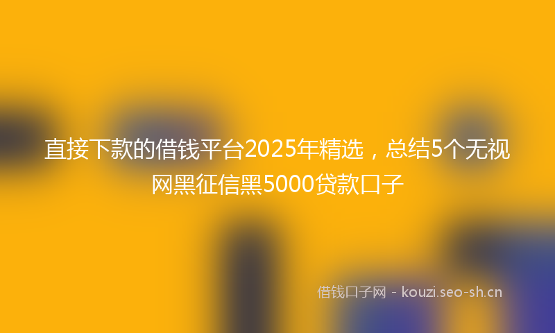 直接下款的借钱平台2025年精选，总结5个无视网黑征信黑5000贷款口子