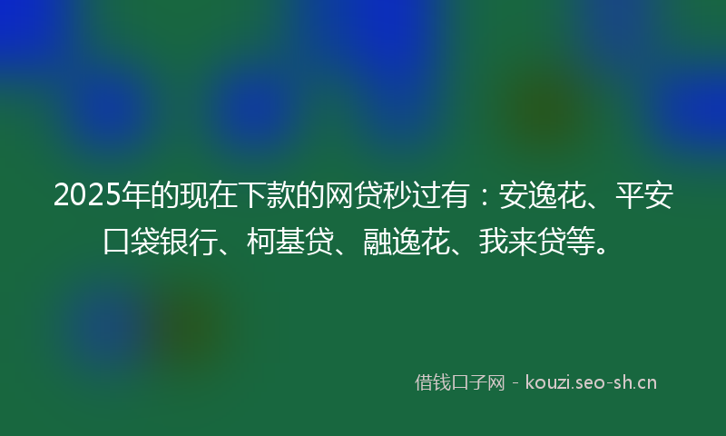 2025年的现在下款的网贷秒过有：安逸花、平安口袋银行、柯基贷、融逸花、我来贷等。