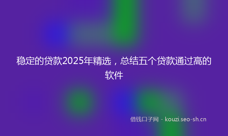 稳定的贷款2025年精选，总结五个贷款通过高的软件