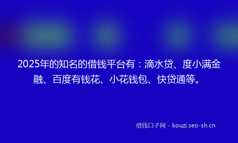 2025年的知名的借钱平台有:滴水贷、度小满金融、百度有钱花、小花钱包、快贷通等。