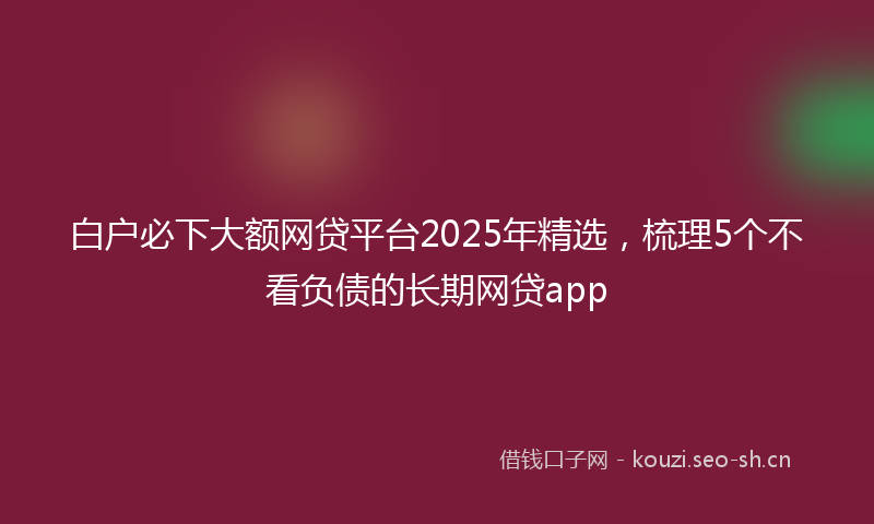 白户必下大额网贷平台2025年精选，梳理5个不看负债的长期网贷app
