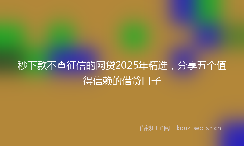 秒下款不查征信的网贷2025年精选，分享五个值得信赖的借贷口子