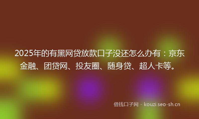 2025年的有黑网贷放款口子没还怎么办有：京东金融、团贷网、投友圈、随身贷、超人卡等。