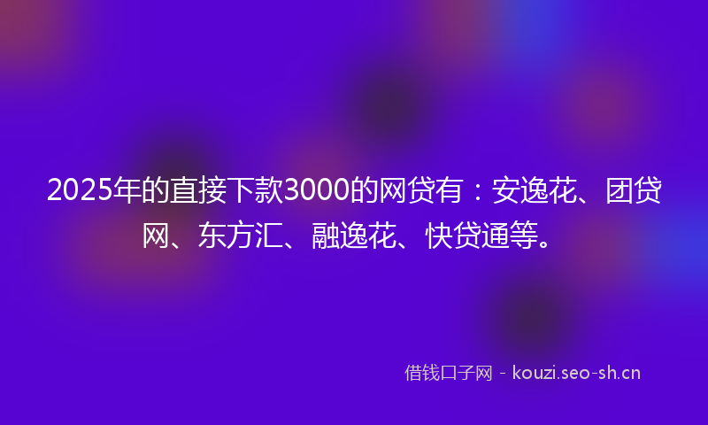 2025年的直接下款3000的网贷有：安逸花、团贷网、东方汇、融逸花、快贷通等。