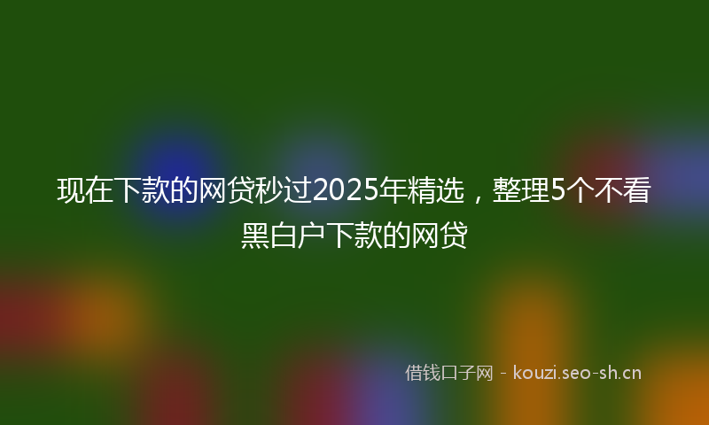 现在下款的网贷秒过2025年精选，整理5个不看黑白户下款的网贷