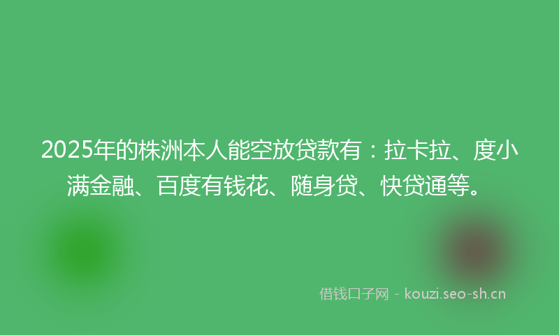 2025年的株洲本人能空放贷款有：拉卡拉、度小满金融、百度有钱花、随身贷、快贷通等。