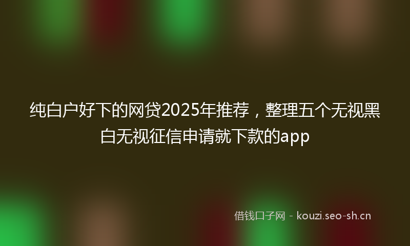 纯白户好下的网贷2025年推荐，整理五个无视黑白无视征信申请就下款的app