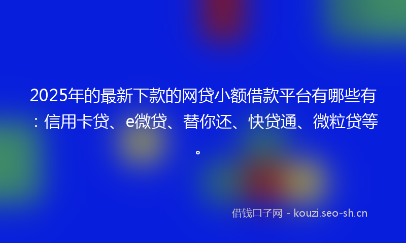 2025年的最新下款的网贷小额借款平台有哪些有：信用卡贷、e微贷、替你还、快贷通、微粒贷等。