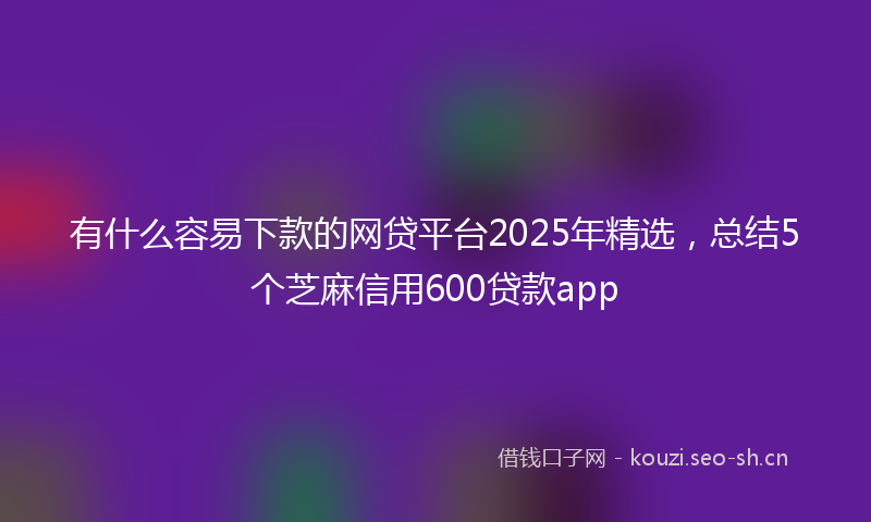 有什么容易下款的网贷平台2025年精选，总结5个芝麻信用600贷款app