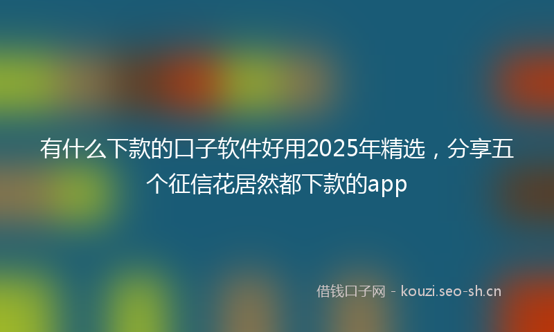有什么下款的口子软件好用2025年精选，分享五个征信花居然都下款的app