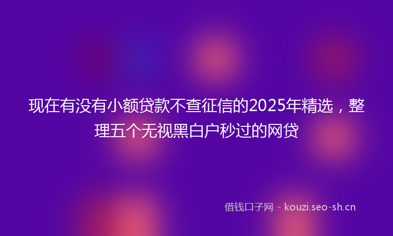 现在有没有小额贷款不查征信的2025年精选,整理五个无视黑白户秒过的网贷