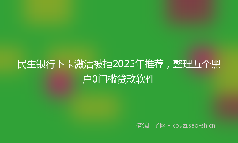 民生银行下卡激活被拒2025年推荐，整理五个黑户0门槛贷款软件