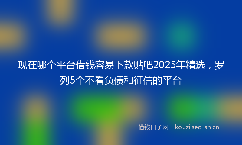 现在哪个平台借钱容易下款贴吧2025年精选，罗列5个不看负债和征信的平台