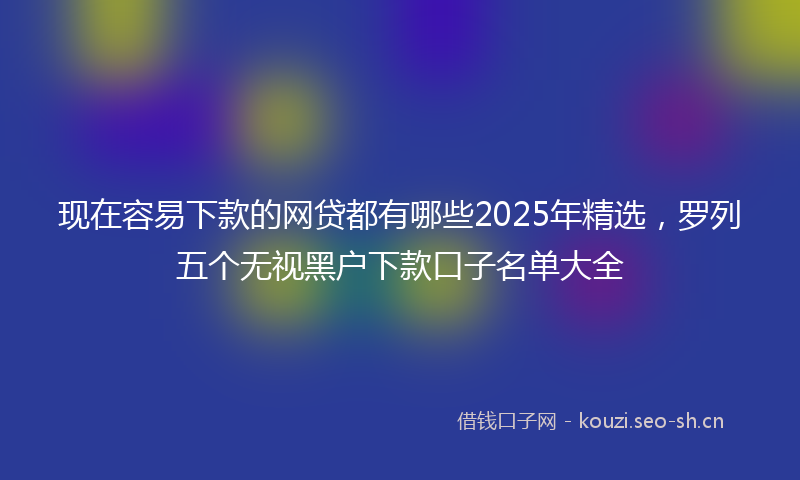 现在容易下款的网贷都有哪些2025年精选，罗列五个无视黑户下款口子名单大全